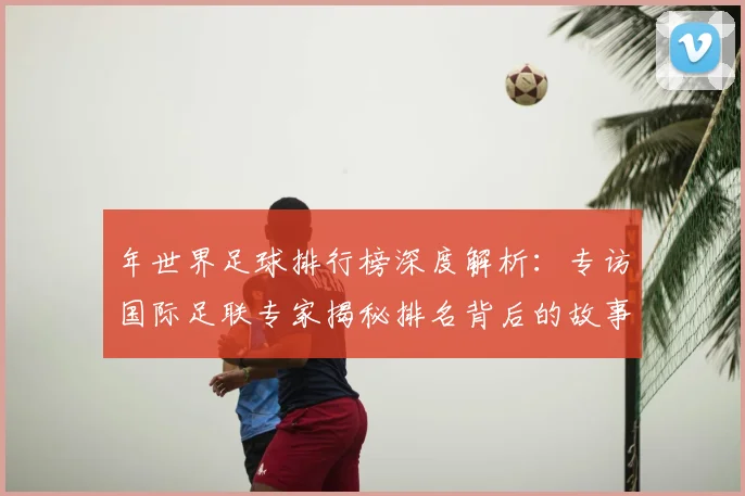 年世界足球排行榜深度解析：专访国际足联专家揭秘排名背后的故事