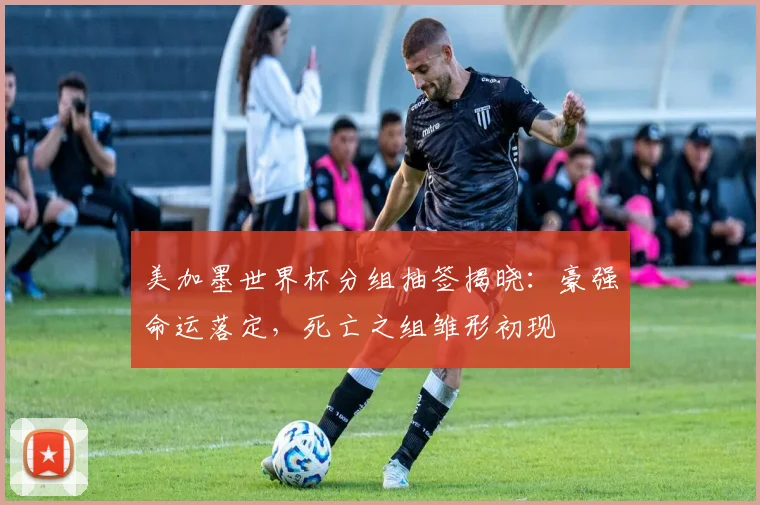 美加墨世界杯分组抽签揭晓：豪强命运落定，死亡之组雏形初现