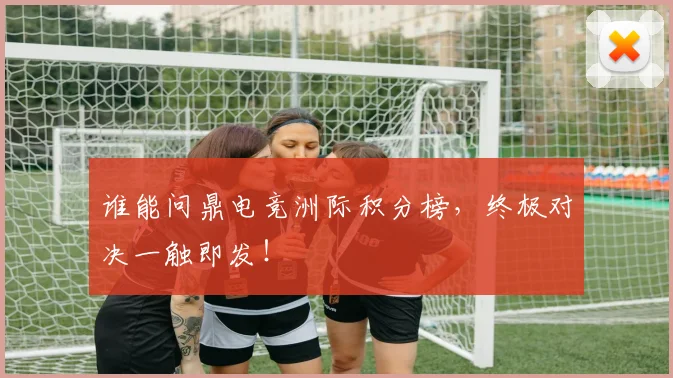 谁能问鼎电竞洲际积分榜，终极对决一触即发！