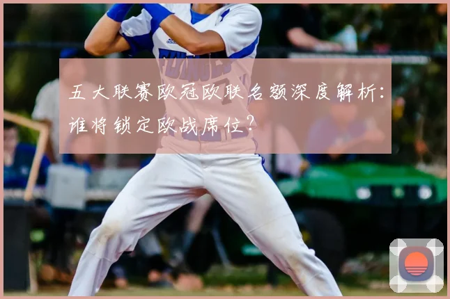 五大联赛欧冠欧联名额深度解析：谁将锁定欧战席位？