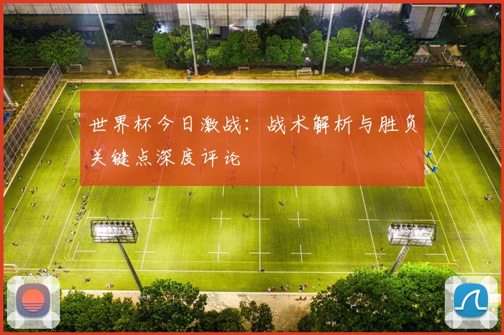世界杯今日激战：战术解析与胜负关键点深度评论