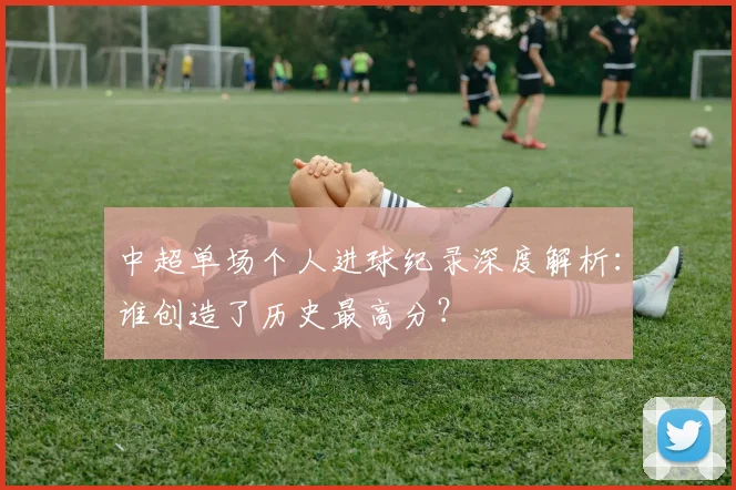 中超单场个人进球纪录深度解析：谁创造了历史最高分？
