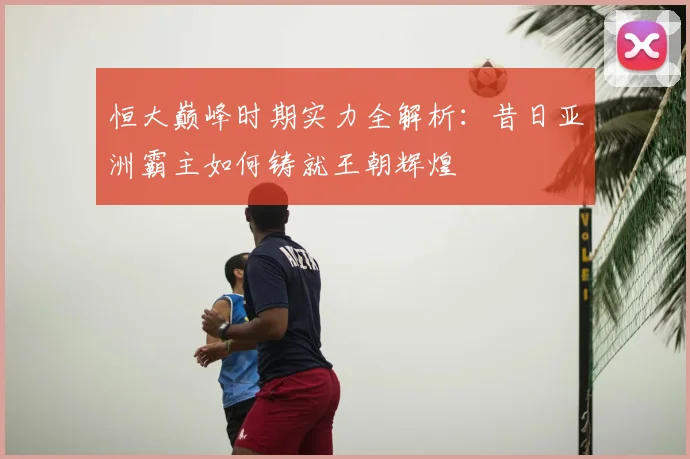 恒大巅峰时期实力全解析：昔日亚洲霸主如何铸就王朝辉煌