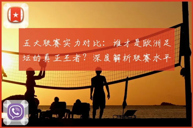 五大联赛实力对比：谁才是欧洲足坛的真正王者？深度解析联赛水平高低