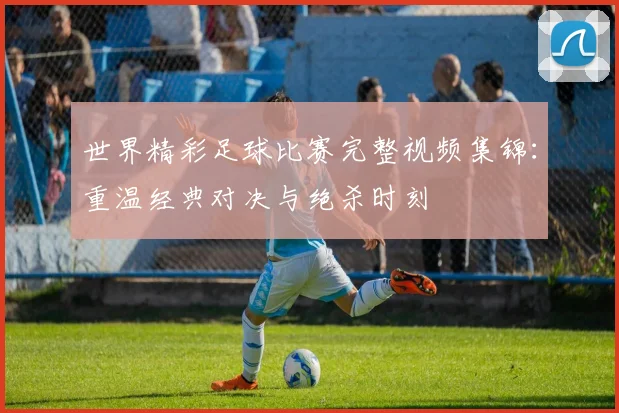 世界精彩足球比赛完整视频集锦：重温经典对决与绝杀时刻