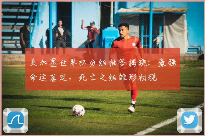 美加墨世界杯分组抽签揭晓：豪强命运落定，死亡之组雏形初现
