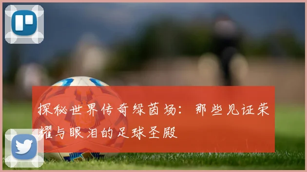 探秘世界传奇绿茵场：那些见证荣耀与眼泪的足球圣殿